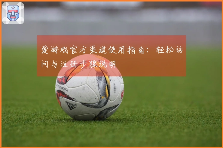 爱游戏官方渠道使用指南：轻松访问与注册步骤说明