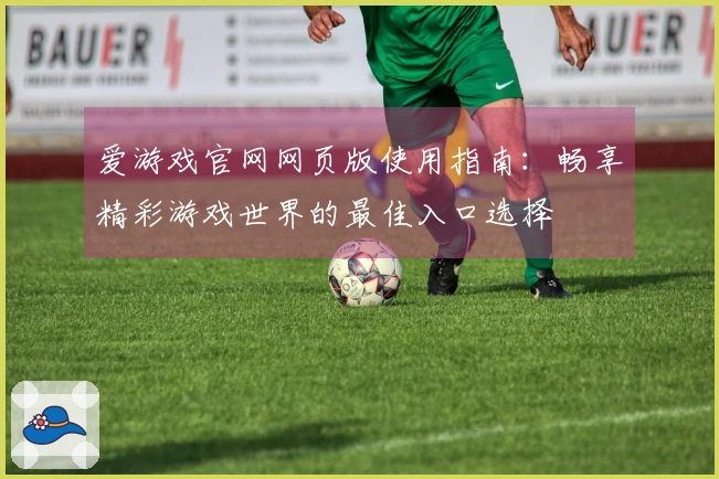 爱游戏官网网页版使用指南：畅享精彩游戏世界的最佳入口选择