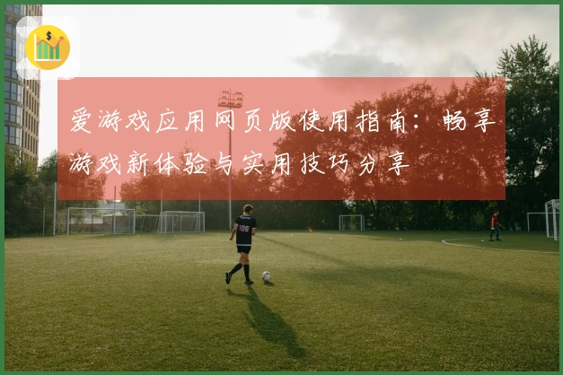 爱游戏应用网页版使用指南：畅享游戏新体验与实用技巧分享